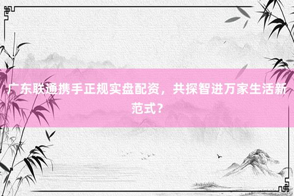 广东联通携手正规实盘配资，共探智进万家生活新范式？