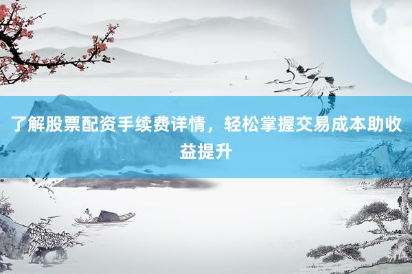 了解股票配资手续费详情，轻松掌握交易成本助收益提升