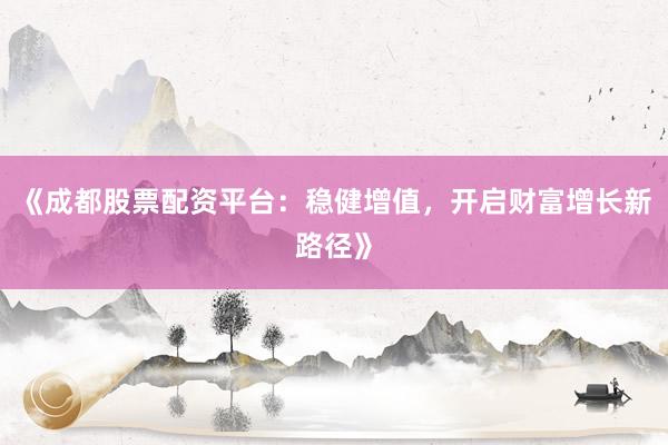 《成都股票配资平台：稳健增值，开启财富增长新路径》