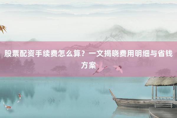 股票配资手续费怎么算？一文揭晓费用明细与省钱方案
