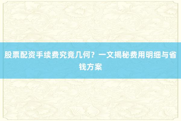 股票配资手续费究竟几何？一文揭秘费用明细与省钱方案
