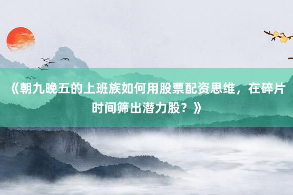 《朝九晚五的上班族如何用股票配资思维，在碎片时间筛出潜力股？》