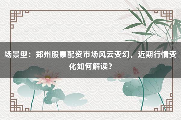 场景型：郑州股票配资市场风云变幻，近期行情变化如何解读？
