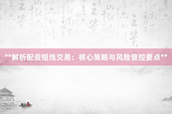 **解析配资短线交易：核心策略与风险管控要点**